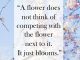 A flower does not think of competing with the flower next to it. It just blooms.